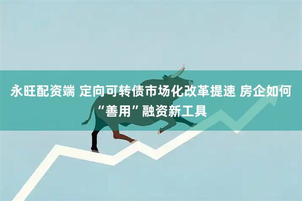 永旺配资端 定向可转债市场化改革提速 房企如何“善用”融资新工具