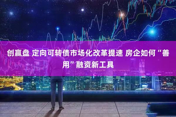 创赢盘 定向可转债市场化改革提速 房企如何“善用”融资新工具