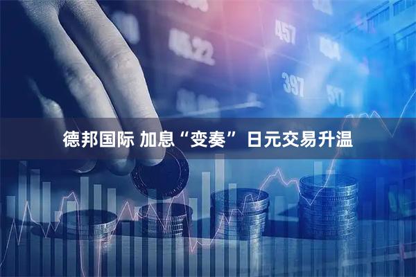 德邦国际 加息“变奏” 日元交易升温