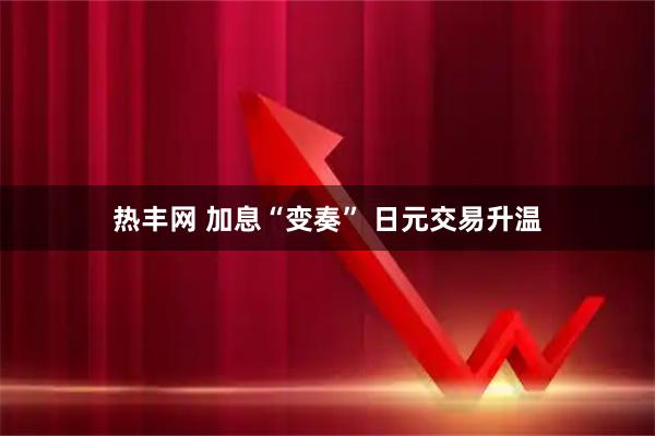 热丰网 加息“变奏” 日元交易升温