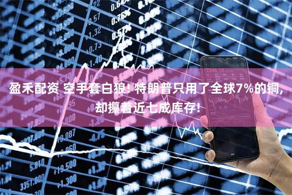 盈禾配资 空手套白狼! 特朗普只用了全球7%的铜, 却攥着近七成库存!