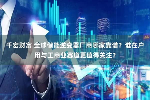 千宏财富 全球储能逆变器厂商哪家靠谱？谁在户用与工商业赛道更值得关注？