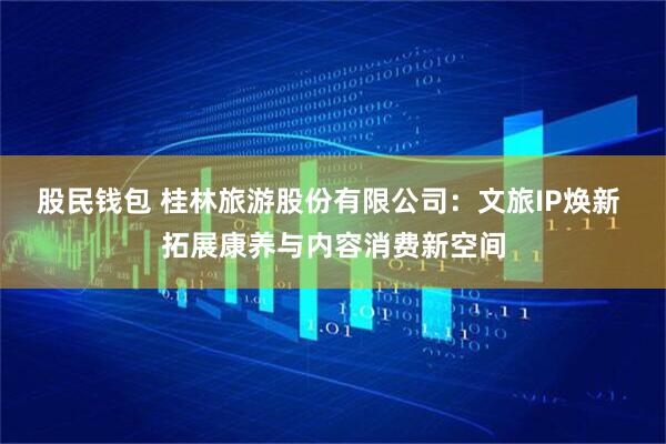 股民钱包 桂林旅游股份有限公司：文旅IP焕新 拓展康养与内容消费新空间