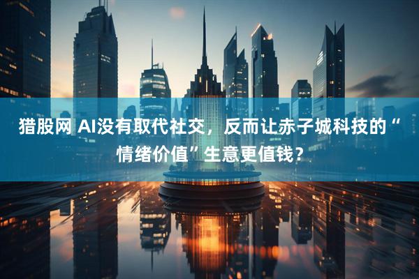 猎股网 AI没有取代社交，反而让赤子城科技的“情绪价值”生意更值钱？