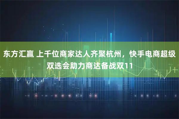 东方汇赢 上千位商家达人齐聚杭州，快手电商超级双选会助力商达备战双11