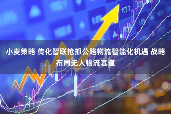 小麦策略 传化智联抢抓公路物流智能化机遇 战略布局无人物流赛道