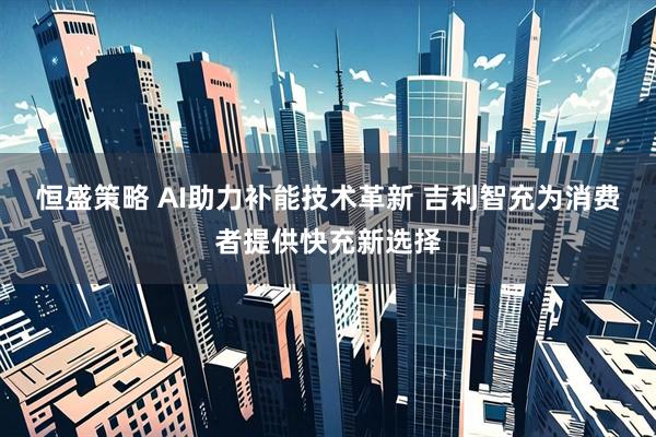 恒盛策略 AI助力补能技术革新 吉利智充为消费者提供快充新选择