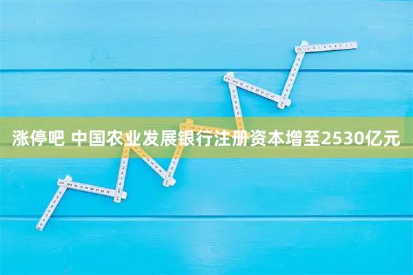涨停吧 中国农业发展银行注册资本增至2530亿元