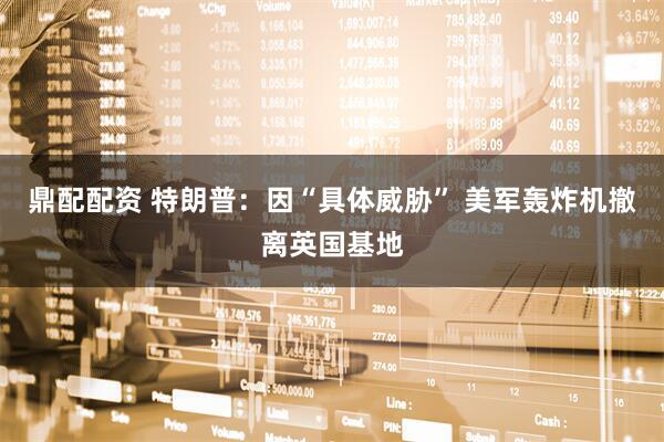 鼎配配资 特朗普：因“具体威胁” 美军轰炸机撤离英国基地