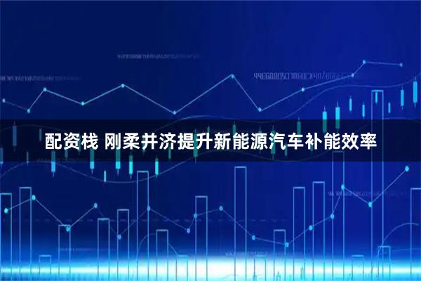 配资栈 刚柔并济提升新能源汽车补能效率