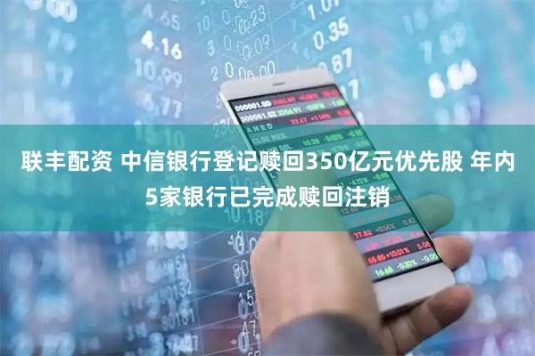 联丰配资 中信银行登记赎回350亿元优先股 年内5家银行已完成赎回注销