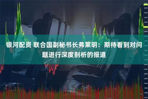银河配资 联合国副秘书长弗莱明：期待看到对问题进行深度剖析的报道