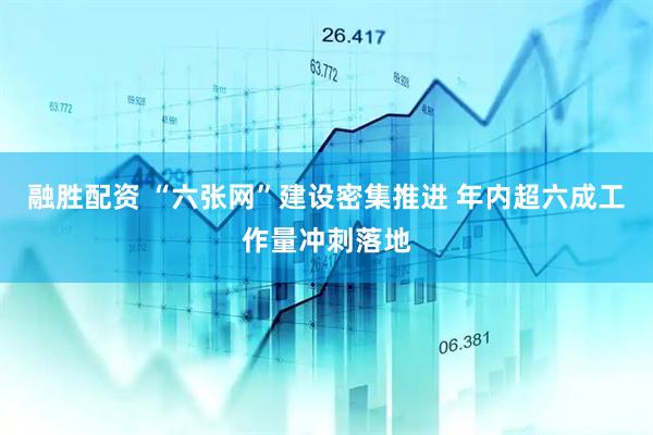 融胜配资 “六张网”建设密集推进 年内超六成工作量冲刺落地