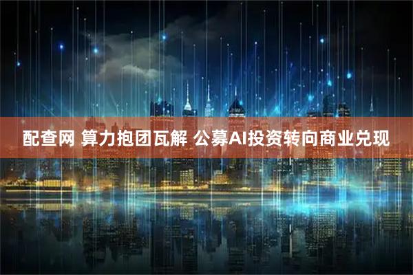 配查网 算力抱团瓦解 公募AI投资转向商业兑现