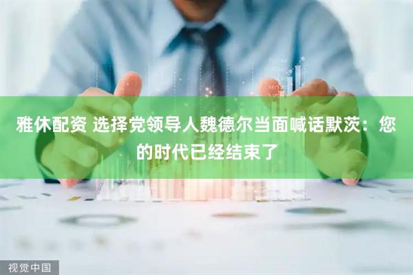 雅休配资 选择党领导人魏德尔当面喊话默茨:您的时代已经结束了