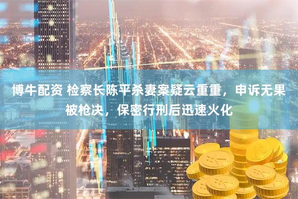 博牛配资 检察长陈平杀妻案疑云重重，申诉无果被枪决，保密行刑后迅速火化