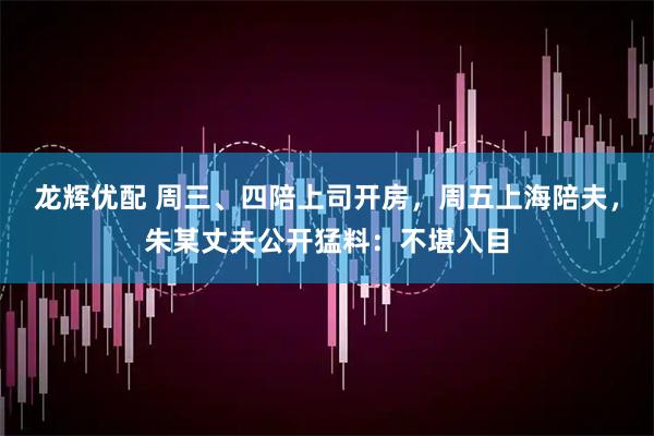 龙辉优配 周三、四陪上司开房，周五上海陪夫，朱某丈夫公开猛料：不堪入目