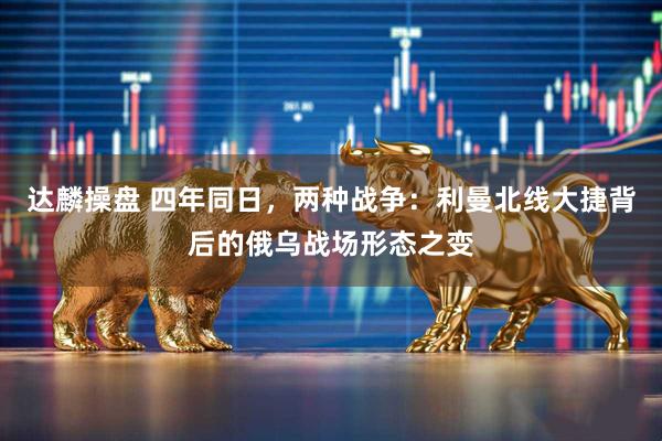 达麟操盘 四年同日，两种战争：利曼北线大捷背后的俄乌战场形态之变