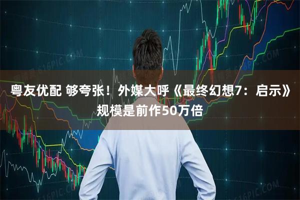 粤友优配 够夸张！外媒大呼《最终幻想7：启示》规模是前作50万倍