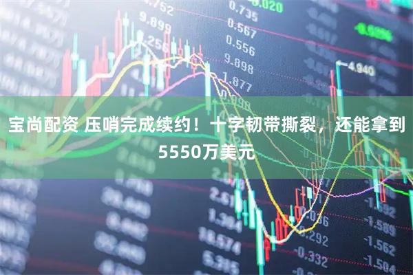 宝尚配资 压哨完成续约！十字韧带撕裂，还能拿到5550万美元