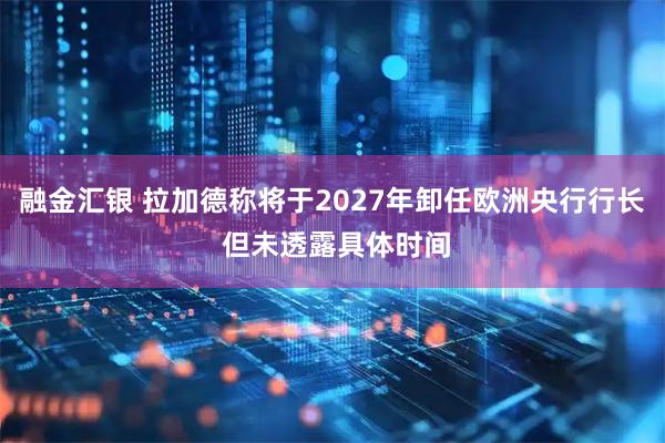 融金汇银 拉加德称将于2027年卸任欧洲央行行长 但未透露具体时间
