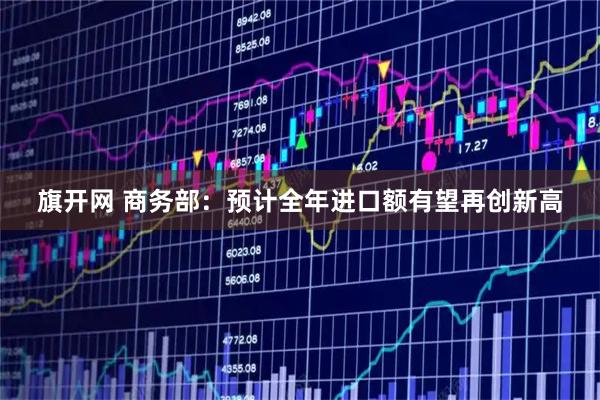 旗开网 商务部：预计全年进口额有望再创新高