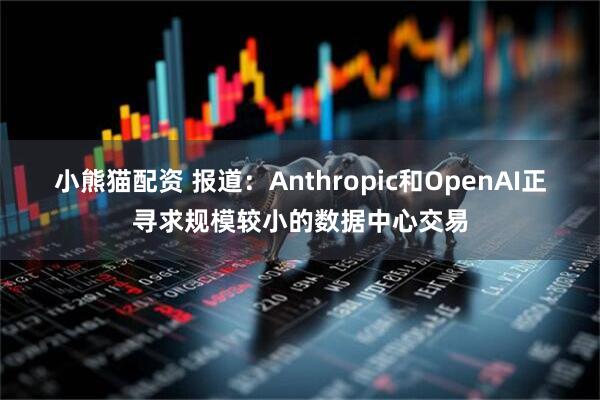 小熊猫配资 报道：Anthropic和OpenAI正寻求规模较小的数据中心交易